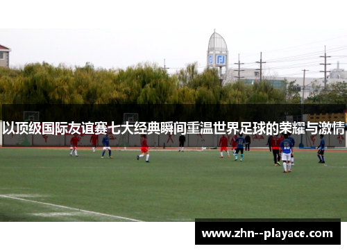 以顶级国际友谊赛七大经典瞬间重温世界足球的荣耀与激情